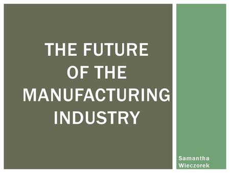 Samantha Wieczorek THE FUTURE OF THE MANUFACTURING INDUSTRY.