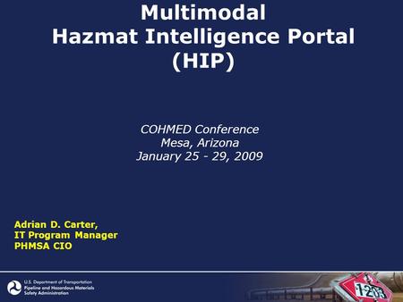 Multimodal Hazmat Intelligence Portal (HIP) COHMED Conference Mesa, Arizona January 25 - 29, 2009 Adrian D. Carter, IT Program Manager PHMSA CIO.