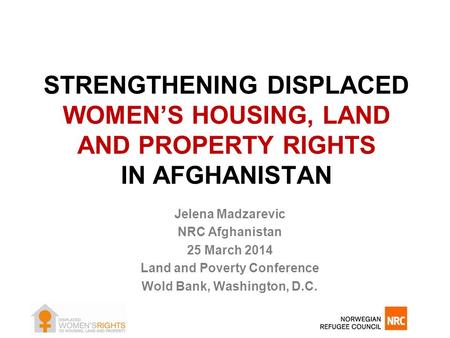 STRENGTHENING DISPLACED WOMEN’S HOUSING, LAND AND PROPERTY RIGHTS IN AFGHANISTAN Jelena Madzarevic NRC Afghanistan 25 March 2014 Land and Poverty Conference.