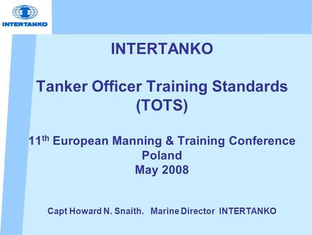 INTERTANKO Tanker Officer Training Standards (TOTS) 11 th European Manning & Training Conference Poland May 2008 Capt Howard N. Snaith. Marine Director.