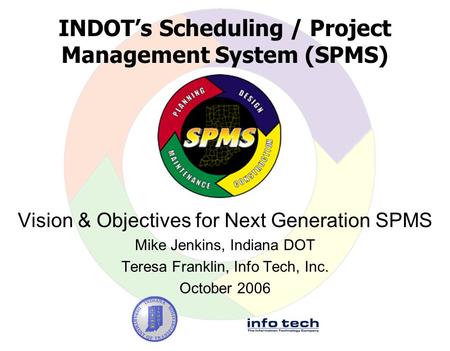 INDOT’s Scheduling / Project Management System (SPMS) Vision & Objectives for Next Generation SPMS Mike Jenkins, Indiana DOT Teresa Franklin, Info Tech,