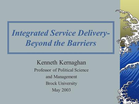 Integrated Service Delivery- Beyond the Barriers Kenneth Kernaghan Professor of Political Science and Management Brock University May 2003.