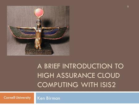 A BRIEF INTRODUCTION TO HIGH ASSURANCE CLOUD COMPUTING WITH ISIS2 Ken Birman 1 Cornell University.