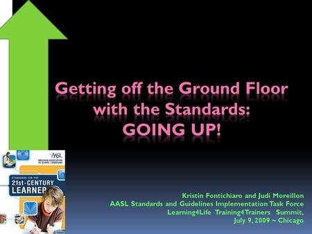 Kristin Fontichiaro and Judi Moreillon AASL Standards and Guidelines Implementation Task Force Learning4Life Training4Trainers Summit, July 9, 2009 ~ Chicago.