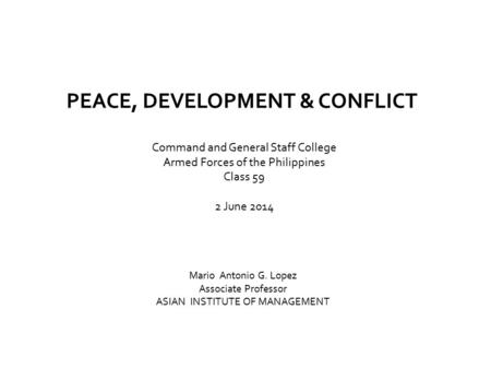 PEACE, DEVELOPMENT & CONFLICT Command and General Staff College Armed Forces of the Philippines Class 59 2 June 2014 Mario Antonio G. Lopez Associate.