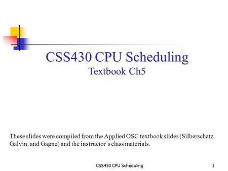 CSS430 CPU Scheduling1 Textbook Ch5 These slides were compiled from the Applied OSC textbook slides (Silberschatz, Galvin, and Gagne) and the instructor’s.