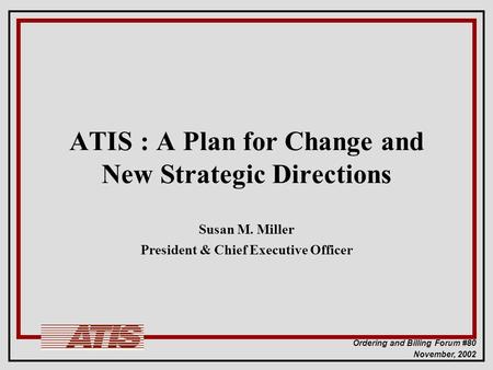 Ordering and Billing Forum #80 November, 2002 ATIS : A Plan for Change and New Strategic Directions Susan M. Miller President & Chief Executive Officer.