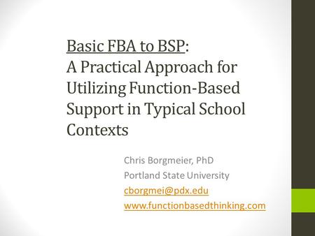 Basic FBA to BSP: A Practical Approach for Utilizing Function-Based Support in Typical School Contexts Chris Borgmeier, PhD Portland State University