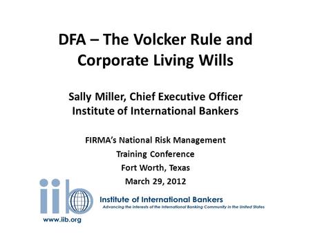 DFA – The Volcker Rule and Corporate Living Wills Sally Miller, Chief Executive Officer Institute of International Bankers FIRMA’s National Risk Management.