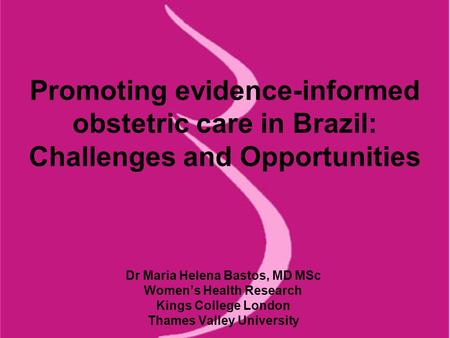 Promoting evidence-informed obstetric care in Brazil: Challenges and Opportunities Dr Maria Helena Bastos, MD MSc Women’s Health Research Kings College.