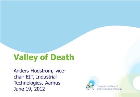 Anders Flodstrom, vice- chair EIT, Industrial Technologies, Aarhus June 19, 2012 Valley of Death.