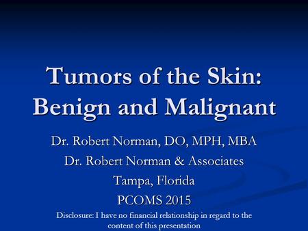 Tumors of the Skin: Benign and Malignant Dr. Robert Norman, DO, MPH, MBA Dr. Robert Norman & Associates Tampa, Florida PCOMS 2015 Disclosure: I have no.