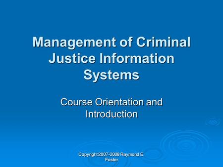 Copyright 2007-2008 Raymond E. Foster Management of Criminal Justice Information Systems Course Orientation and Introduction.