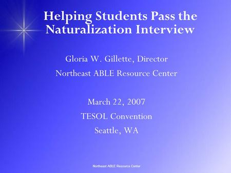 Northeast ABLE Resource Center Helping Students Pass the Naturalization Interview Gloria W. Gillette, Director Northeast ABLE Resource Center March 22,