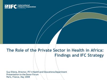 The Role of the Private Sector in Health in Africa: Findings and IFC Strategy Guy Ellena, Director, IFC’s Health and Educationa Department Presentation.