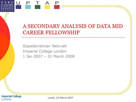 Leeds, 22 March 2007 A SECONDARY ANALYSIS OF DATA MID CAREER FELLOWSHIP Gopalakrishnan Netuveli Imperial College London 1 Jan 2007 – 31 March 2008.