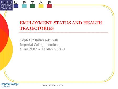 Leeds, 18 March 2008 EMPLOYMENT STATUS AND HEALTH TRAJECTORIES Gopalakrishnan Netuveli Imperial College London 1 Jan 2007 – 31 March 2008.