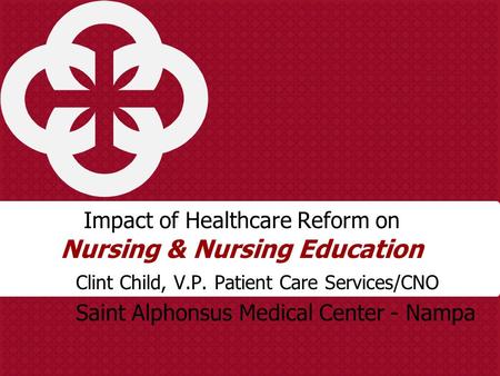 Impact of Healthcare Reform on Nursing & Nursing Education Clint Child, V.P. Patient Care Services/CNO Saint Alphonsus Medical Center - Nampa.