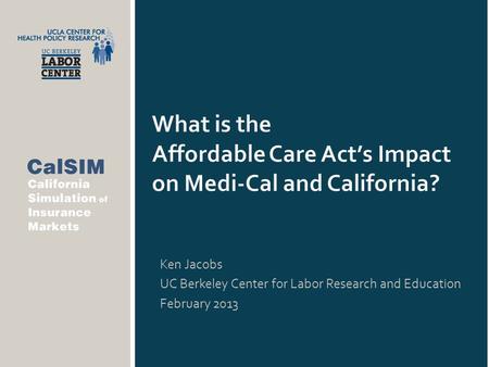 What is the Affordable Care Act’s Impact on Medi-Cal and California? Ken Jacobs UC Berkeley Center for Labor Research and Education February 2013.