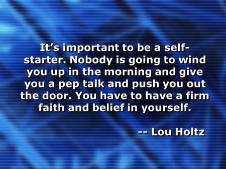 It’s important to be a self- starter. Nobody is going to wind you up in the morning and give you a pep talk and push you out the door. You have to have.