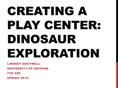 CREATING A PLAY CENTER: DINOSAUR EXPLORATION LINDSEY SHOTWELL UNIVERSITY OF ARIZONA TTE 309 SPRING 2015.