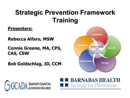 Strategic Prevention Framework Training Presenters: Rebecca Alfaro, MSW Connie Greene, MA, CPS, CAS, CSW Bob Goldschlag, JD, CCM.