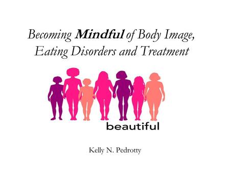 Becoming Mindful of Body Image, Eating Disorders and Treatment Kelly N. Pedrotty.