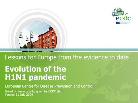 Lessons for Europe from the evidence to date Evolution of the H1N1 pandemic European Centre for Disease Prevention and Control Based on various talks given.