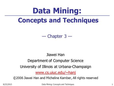 8/25/2015Data Mining: Concepts and Techniques 1 Data Mining: Concepts and Techniques — Chapter 3 — Jiawei Han Department of Computer Science University.