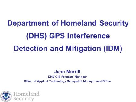 Department of Homeland Security (DHS) GPS Interference Detection and Mitigation (IDM) John Merrill DHS GIS Program Manager Office of Applied Technology.