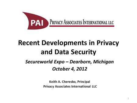 Recent Developments in Privacy and Data Security Secureworld Expo – Dearborn, Michigan October 4, 2012 Keith A. Cheresko, Principal Privacy Associates.