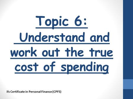 Topic 6: Understand and work out the true cost of spending ifs Certificate in Personal Finance (CPF5)