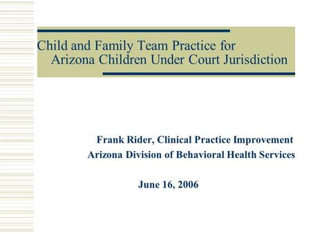 Child and Family Team Practice for Arizona Children Under Court Jurisdiction Frank Rider, Clinical Practice Improvement Arizona Division of Behavioral.