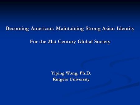 Becoming American: Maintaining Strong Asian Identity For the 21st Century Global Society Yiping Wang, Ph.D. Rutgers University.