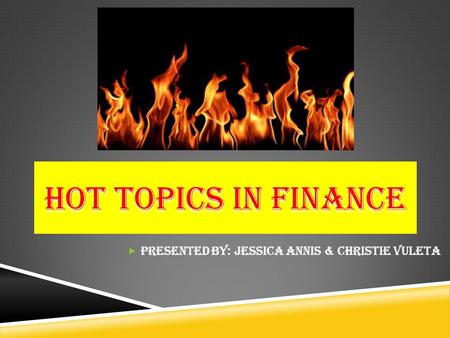 HOT TOPICS IN FINANCE  Presented by: Jessica Annis & Christie Vuleta.