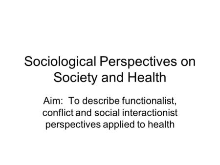 Sociological Perspectives on Society and Health Aim: To describe functionalist, conflict and social interactionist perspectives applied to health.