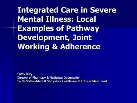 Integrated Care in Severe Mental Illness: Local Examples of Pathway Development, Joint Working & Adherence Cathy Riley Director of Pharmacy & Medicines.