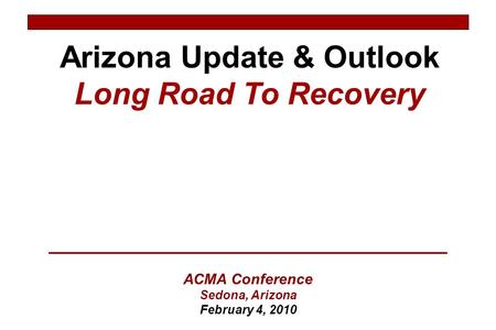 Arizona Update & Outlook Long Road To Recovery ACMA Conference Sedona, Arizona February 4, 2010.