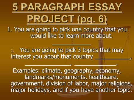 5 PARAGRAPH ESSAY PROJECT (pg. 6) 1. You are going to pick one country that you would like to learn more about. ____________ 2. You are going to pick 3.