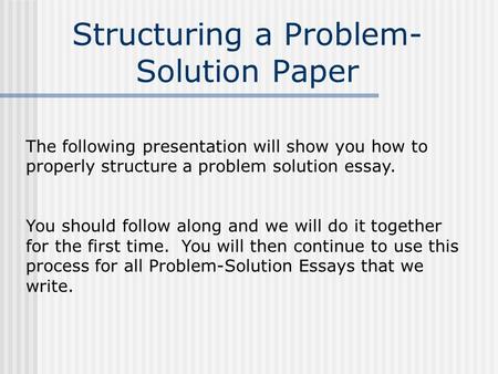 Structuring a Problem- Solution Paper The following presentation will show you how to properly structure a problem solution essay. You should follow along.