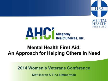 Mental Health First Aid: An Approach for Helping Others in Need 2014 Women’s Veterans Conference Matt Koren & Tina Zimmerman.