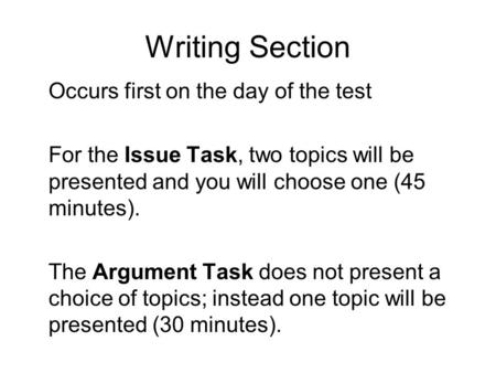 Writing Section Occurs first on the day of the test For the Issue Task, two topics will be presented and you will choose one (45 minutes). The Argument.