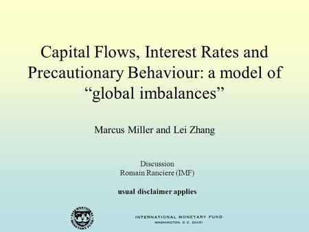 Capital Flows, Interest Rates and Precautionary Behaviour: a model of “global imbalances” Marcus Miller and Lei Zhang Discussion Romain Ranciere (IMF)