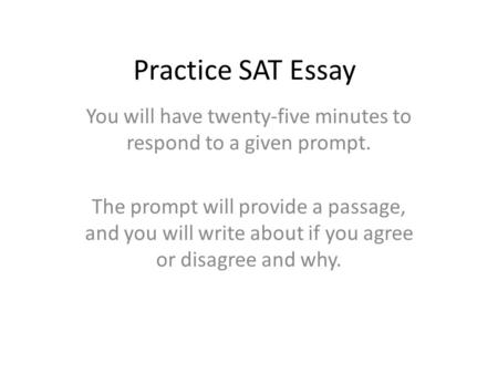 Practice SAT Essay You will have twenty-five minutes to respond to a given prompt. The prompt will provide a passage, and you will write about if you agree.