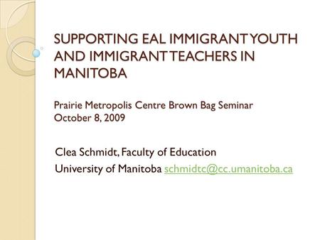 SUPPORTING EAL IMMIGRANT YOUTH AND IMMIGRANT TEACHERS IN MANITOBA Prairie Metropolis Centre Brown Bag Seminar October 8, 2009 Clea Schmidt, Faculty of.