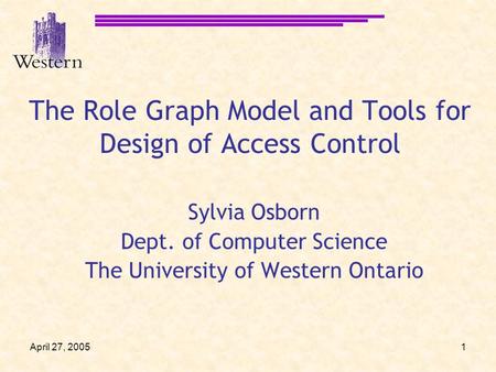 April 27, 20051 The Role Graph Model and Tools for Design of Access Control Sylvia Osborn Dept. of Computer Science The University of Western Ontario.