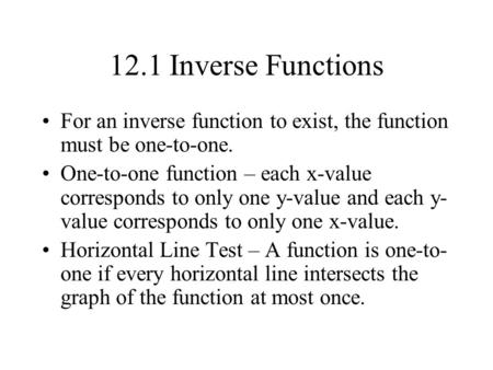 12.1 Inverse Functions For an inverse function to exist, the function must be one-to-one. One-to-one function – each x-value corresponds to only one y-value.