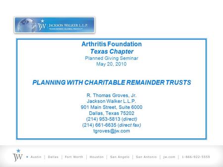 Arthritis Foundation Texas Chapter PLANNING WITH CHARITABLE REMAINDER TRUSTS R. Thomas Groves, Jr. Jackson Walker L.L.P. 901 Main Street, Suite 6000 Dallas,