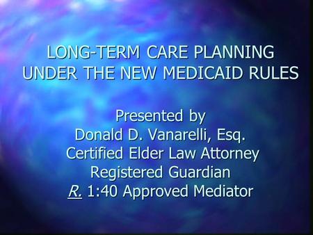 LONG-TERM CARE PLANNING UNDER THE NEW MEDICAID RULES Presented by Donald D. Vanarelli, Esq. Certified Elder Law Attorney Registered Guardian R. 1:40 Approved.