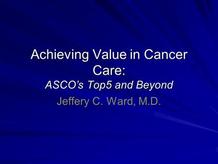 Achieving Value in Cancer Care: ASCO’s Top5 and Beyond Jeffery C. Ward, M.D.